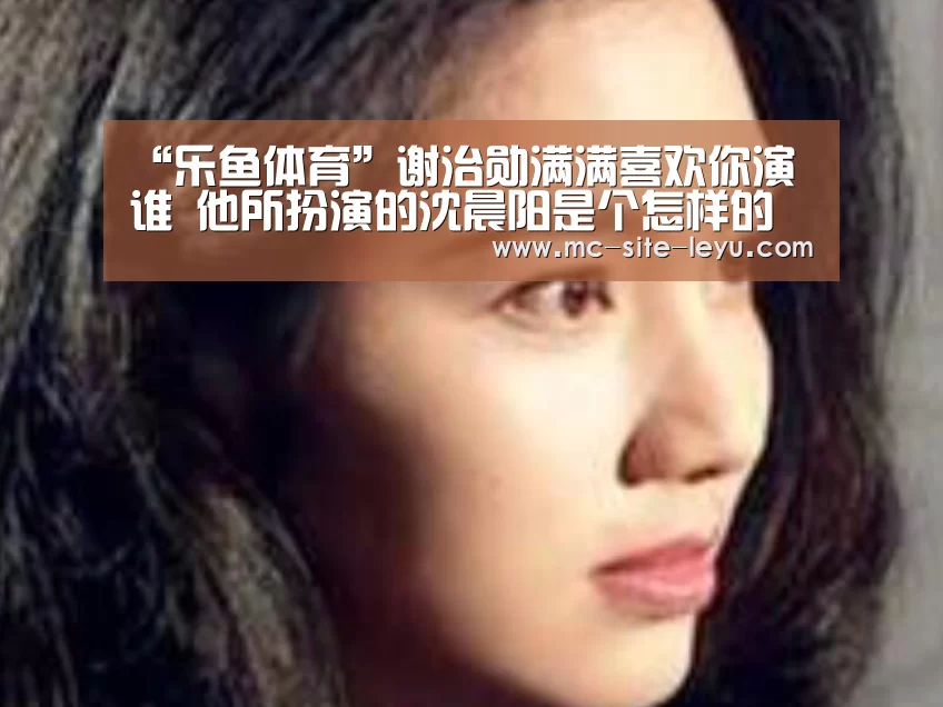 “乐鱼体育”谢治勋满满喜欢你演谁 他所扮演的沈晨阳是个怎样的人(图2) 乐鱼