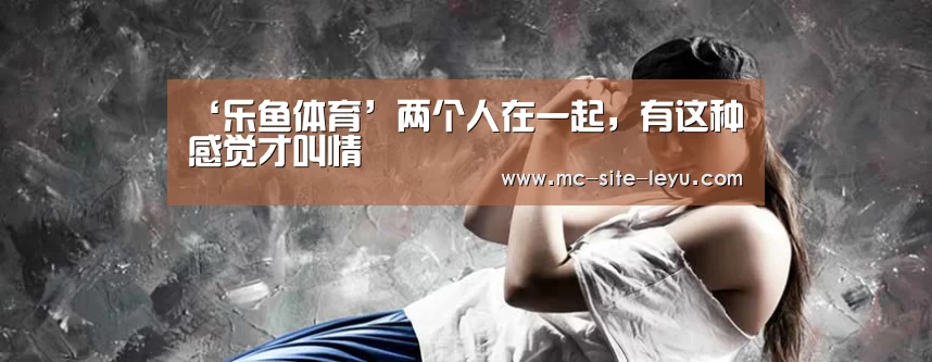 ‘乐鱼体育’两个人在一起,有这种感觉才叫情(图3) 乐鱼