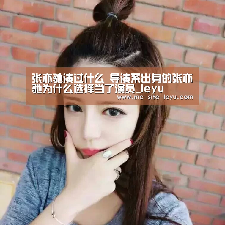 张亦驰演过什么 导演系出身的张亦驰为什么选择当了演员_leyu(图1)